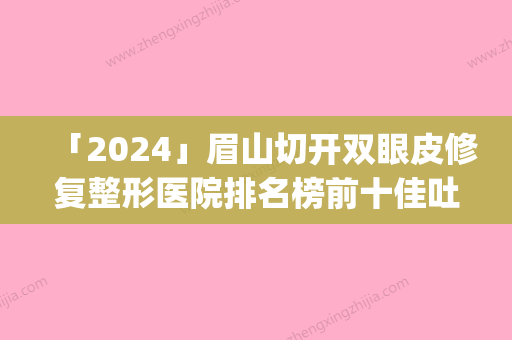 「2024」眉山切开双眼皮修复整形医院排名榜前十佳吐血分享(《眉山双眼皮修复整形医院排名前十，拔草党必看！》)