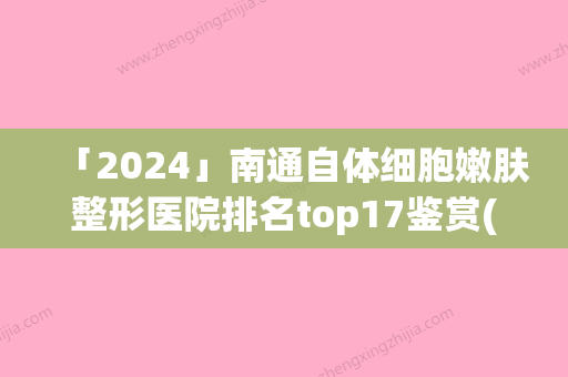 「2024」南通自体细胞嫩肤整形医院排名top17鉴赏(南通细胞嫩肤医院排名前17强)