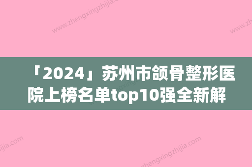 「2024」苏州市颌骨整形医院上榜名单top10强全新解读（苏州卫康医疗美容盘点医生-优劣势）