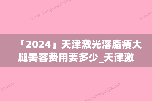 「2024」天津激光溶脂瘦大腿美容费用要多少_天津激光溶脂瘦大腿术价格标准