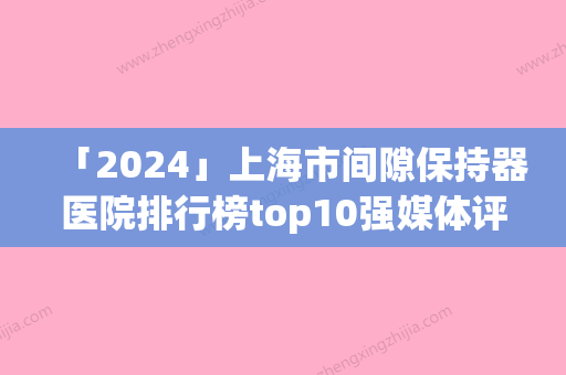 「2024」上海市间隙保持器医院排行榜top10强媒体评测（上海市间隙保持器口腔医院优劣势详解）