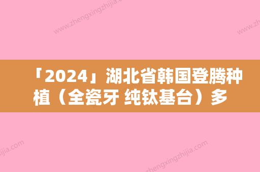 「2024」湖北省韩国登腾种植（全瓷牙 纯钛基台）多少钱（费用表）-湖北省韩国登腾种植（全瓷牙 纯钛基台）价格