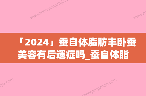 「2024」蚕自体脂肪丰卧蚕美容有后遗症吗_蚕自体脂肪丰卧蚕会不会有什么后遗症