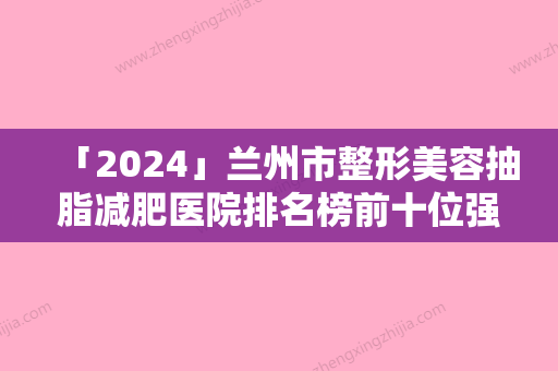 「2024」兰州市整形美容抽脂减肥医院排名榜前十位强大洗牌（兰州市整形美容抽脂减肥整形医院）