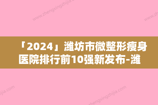 「2024」潍坊市微整形瘦身医院排行前10强新发布-潍坊迪迷斯医疗美容诊所正规有名气