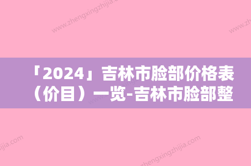 「2024」吉林市脸部价格表（价目）一览-吉林市脸部整容大约需要多少钱