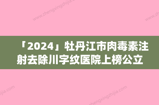 「2024」牡丹江市肉毒素注射去除川字纹医院上榜公立私立都有_有你喜欢的吗-牡丹江市肉毒素注射去除川字纹整形医院