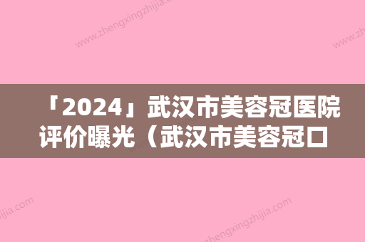 「2024」武汉市美容冠医院评价曝光（武汉市美容冠口腔医院靠谱权威）