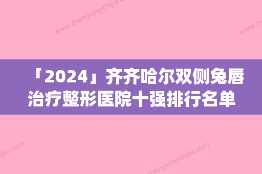 「2024」齐齐哈尔双侧兔唇治疗整形医院十强排行名单值得一看(齐齐哈尔双侧兔唇治疗排行榜出炉！看看哪家整形医院位列前十！)