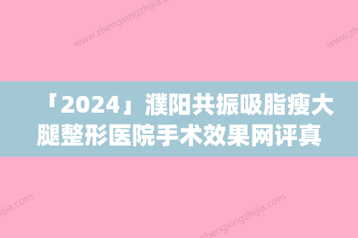 「2024」濮阳共振吸脂瘦大腿整形医院手术效果网评真不错(高效塑形	，丰腿瘦肤，濮阳共振吸脂医院手术效果口碑好)