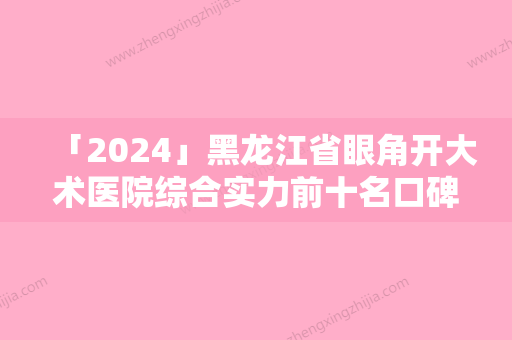 「2024」黑龙江省眼角开大术医院综合实力前十名口碑排行权威机构盘点（黑龙江省眼角开大术整形医院）