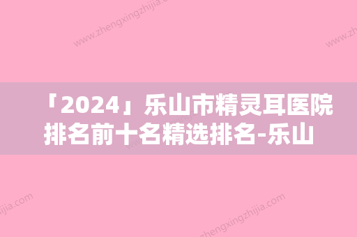 「2024」乐山市精灵耳医院排名前十名精选排名-乐山达芬奇医疗美容有正规授权