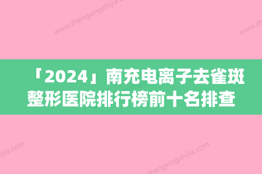 「2024」南充电离子去雀斑整形医院排行榜前十名排查出前六进行展示(南充去雀斑哪家整形医院排名前六	，电离子祛斑效果如何？)