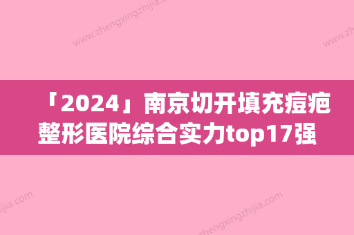 「2024」南京切开填充痘疤整形医院综合实力top17强口碑排行实力医院(南京痘疤整形实力医院排行榜，让你轻松选出专业口碑口红的去痘疤好医生！)