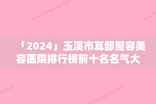 「2024」玉溪市耳部整容美容医院排行榜前十名名气大-玉溪蕾特恩专业祛痘连锁专家呼声很高