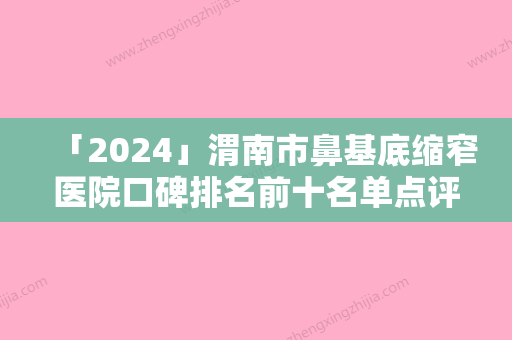 「2024」渭南市鼻基底缩窄医院口碑排名前十名单点评-渭南市鼻基底缩窄整形医院