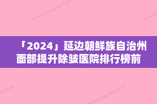 「2024」延边朝鲜族自治州面部提升除皱医院排行榜前十位全新榜单一览（延吉金明姬医学美容整形诊所连锁专家大咖实力入围）