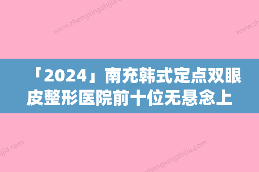 「2024」南充韩式定点双眼皮整形医院前十位无悬念上榜(南充韩式定点双眼皮医院排名前十	，让你无后顾之忧！)