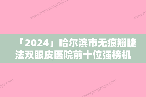 「2024」哈尔滨市无痕翘睫法双眼皮医院前十位强榜机构汇总（哈尔滨唯医整形同级难有敌手）