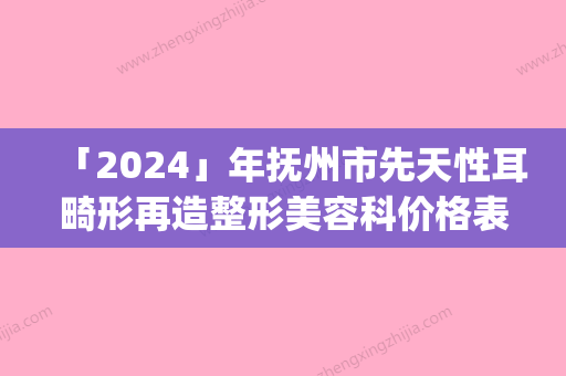 「2024」年抚州市先天性耳畸形再造整形美容科价格表(价目)收费一览（抚州市先天性耳畸形再造费用及优势）