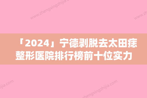 「2024」宁德剥脱去太田痣整形医院排行榜前十位实力评出(宁德剥脱去太田痣医院排行榜前十大	，实力医院很赞！)