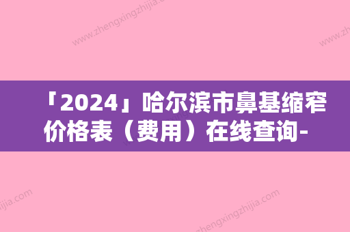 「2024」哈尔滨市鼻基缩窄价格表（费用）在线查询-哈尔滨市鼻基缩窄费用一般多少钱呢