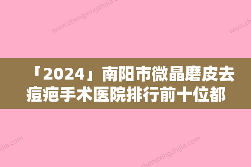 「2024」南阳市微晶磨皮去痘疤手术医院排行前十位都是哪几家机构（南阳市微晶磨皮去痘疤手术整形医院）