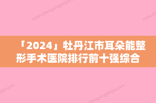 「2024」牡丹江市耳朵能整形手术医院排行前十强综合一览（牡丹江市东安区牡丹街道社区卫生服务中心蝉联前三甲）