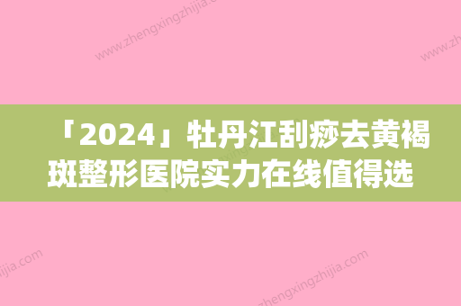 「2024」牡丹江刮痧去黄褐斑整形医院实力在线值得选择(牡丹江刮痧去黄褐斑医院推荐：实力在线，高技术整形值得信赖)