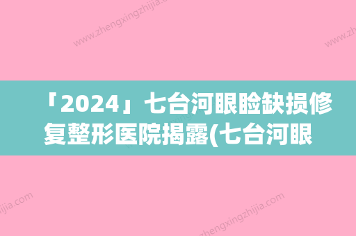 「2024」七台河眼睑缺损修复整形医院揭露(七台河眼睑缺损修复揭秘：高水平整形医院专业解决眼疾问题)