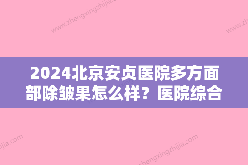 2024北京安贞医院多方面部除皱果怎么样？医院综合实力强不强？