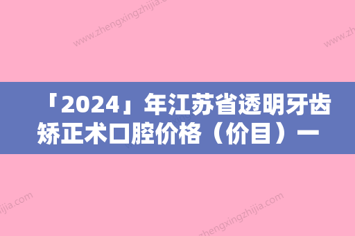 「2024」年江苏省透明牙齿矫正术口腔价格（价目）一览-江苏省透明牙齿矫正术均价为：28932元