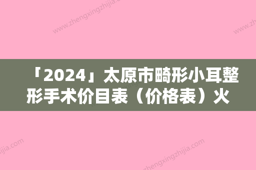 「2024」太原市畸形小耳整形手术价目表（价格表）火速安排-均价畸形小耳整形手术21019元