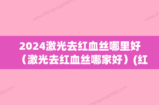 2024激光去红血丝哪里好（激光去红血丝哪家好）(红血丝一定要激光吗)