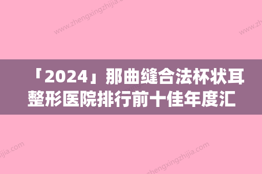 「2024」那曲缝合法杯状耳整形医院排行前十佳年度汇合(年度排名出炉！那曲缝合法杯状耳整形医院排前十，快来看看吧！)