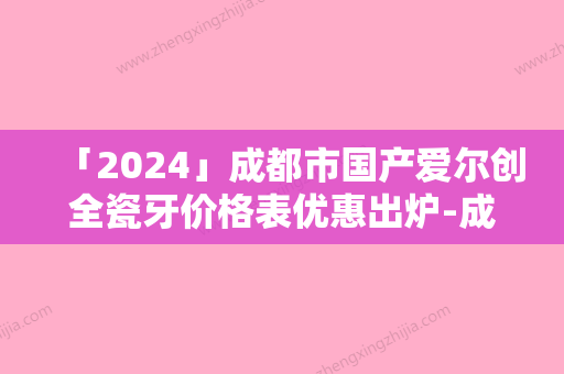 「2024」成都市国产爱尔创全瓷牙价格表优惠出炉-成都市国产爱尔创全瓷牙价格