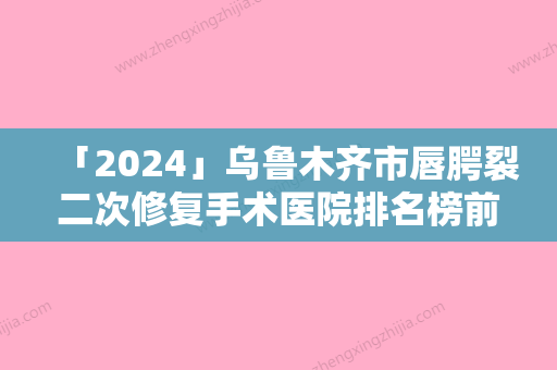 「2024」乌鲁木齐市唇腭裂二次修复手术医院排名榜前十提前告知（乌鲁木齐市唇腭裂二次修复手术整形医院）