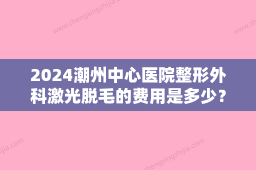 2024潮州中心医院整形外科激光脱毛的费用是多少？内附医生详细信息介绍