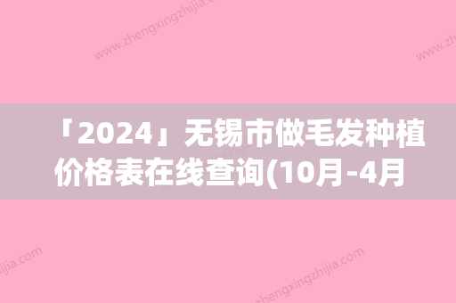 「2024」无锡市做毛发种植价格表在线查询(10月-4月做毛发种植均价为：33543元)