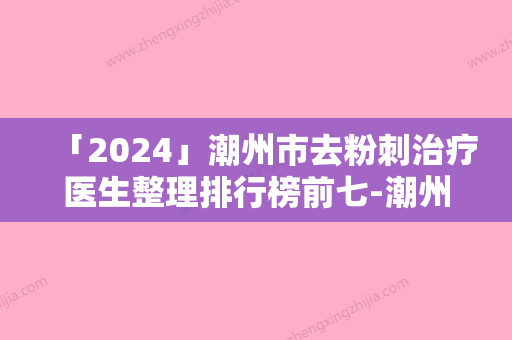 「2024」潮州市去粉刺治疗医生整理排行榜前七-潮州市林桂松整形医生