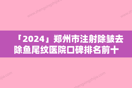 「2024」郑州市注射除皱去除鱼尾纹医院口碑排名前十名单请签收（郑州市注射除皱去除鱼尾纹整形医院）