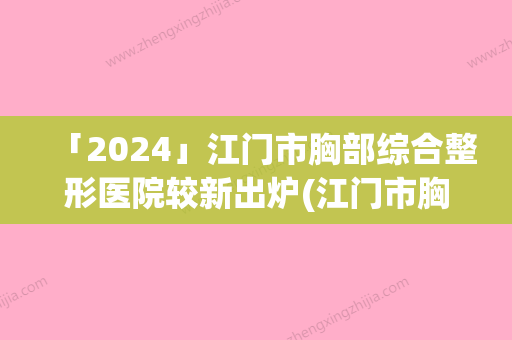 「2024」江门市胸部综合整形医院较新出炉(江门市胸部综合整形整形医院)