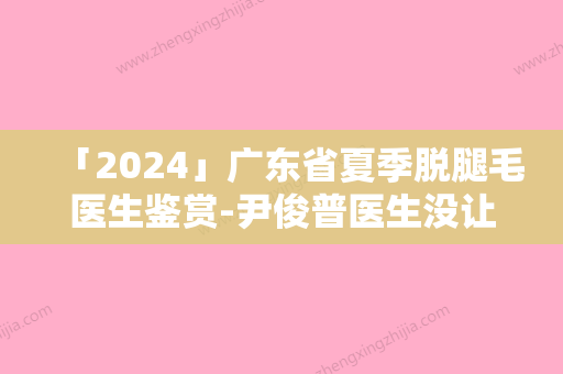 「2024」广东省夏季脱腿毛医生鉴赏-尹俊普医生没让我们失望