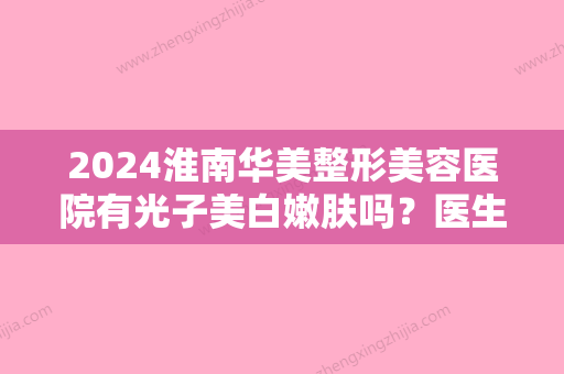 2024淮南华美整形美容医院有光子美白嫩肤吗？医生介绍与案例分享