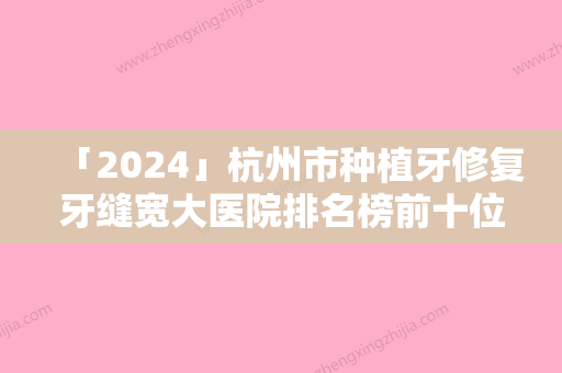 「2024」杭州市种植牙修复牙缝宽大医院排名榜前十位公立盘点（杭州市种植牙修复牙缝宽大口腔医院网友口碑推荐）