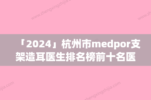 「2024」杭州市medpor支架造耳医生排名榜前十名医-顾晋医生稳居榜首实力抗打