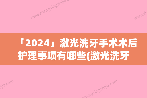 「2024」激光洗牙手术术后护理事项有哪些(激光洗牙术后需要哪些护理)