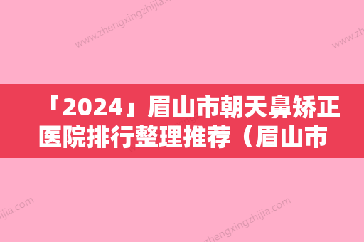 「2024」眉山市朝天鼻矫正医院排行整理推荐（眉山市朝天鼻矫正整形医院）