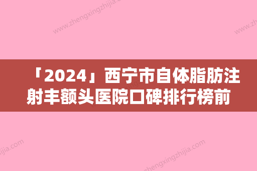 「2024」西宁市自体脂肪注射丰额头医院口碑排行榜前十佳火爆预约（西宁市自体脂肪注射丰额头整形医院）