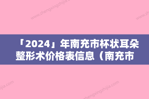 「2024」年南充市杯状耳朵整形术价格表信息（南充市杯状耳朵整形术美容医院价格）